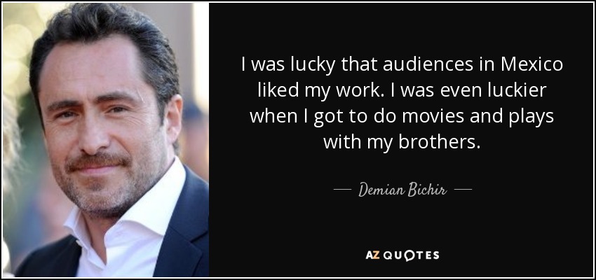 I was lucky that audiences in Mexico liked my work. I was even luckier when I got to do movies and plays with my brothers. - Demian Bichir