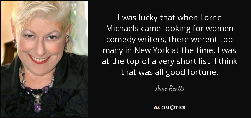 I was lucky that when Lorne Michaels came looking for women comedy writers, there werent too many in New York at the time. I was at the top of a very short list. I think that was all good fortune. - Anne Beatts
