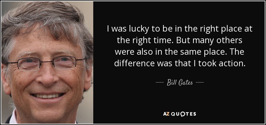 I was lucky to be in the right place at the right time. But many others were also in the same place. The difference was that I took action. - Bill Gates
