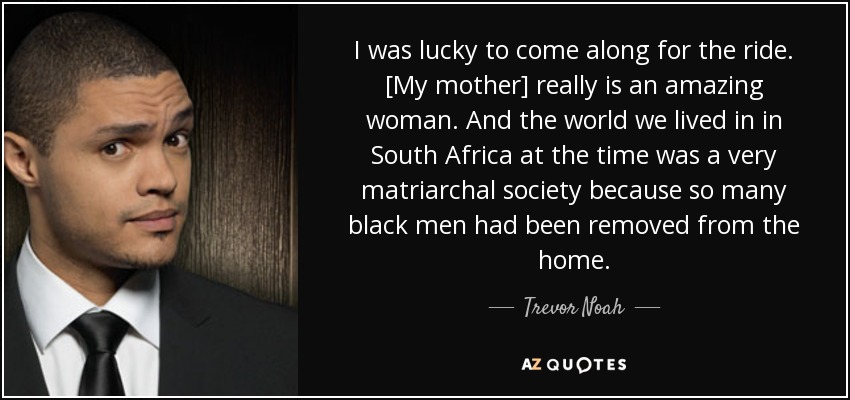 I was lucky to come along for the ride. [My mother] really is an amazing woman. And the world we lived in in South Africa at the time was a very matriarchal society because so many black men had been removed from the home. - Trevor Noah