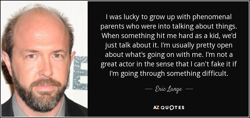 I was lucky to grow up with phenomenal parents who were into talking about things. When something hit me hard as a kid, we'd just talk about it. I'm usually pretty open about what's going on with me. I'm not a great actor in the sense that I can't fake it if I'm going through something difficult. - Eric Lange