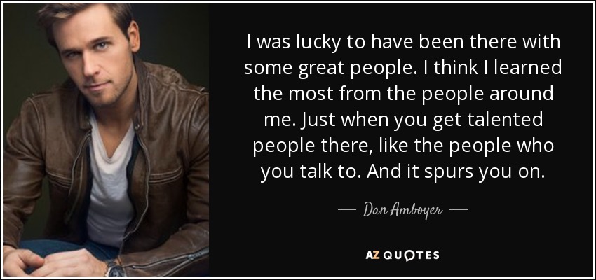 I was lucky to have been there with some great people. I think I learned the most from the people around me. Just when you get talented people there, like the people who you talk to. And it spurs you on. - Dan Amboyer