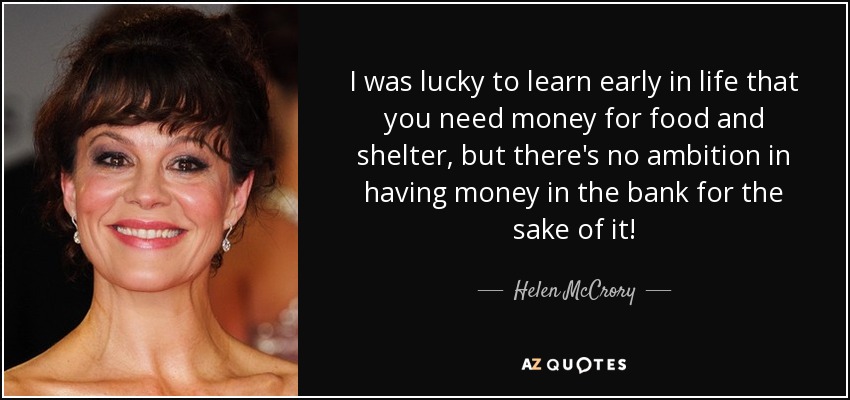 I was lucky to learn early in life that you need money for food and shelter, but there's no ambition in having money in the bank for the sake of it! - Helen McCrory