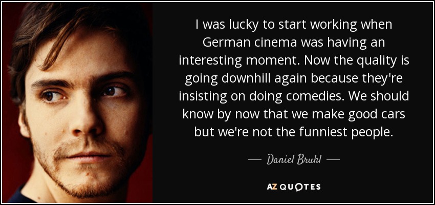 I was lucky to start working when German cinema was having an interesting moment. Now the quality is going downhill again because they're insisting on doing comedies. We should know by now that we make good cars but we're not the funniest people. - Daniel Bruhl