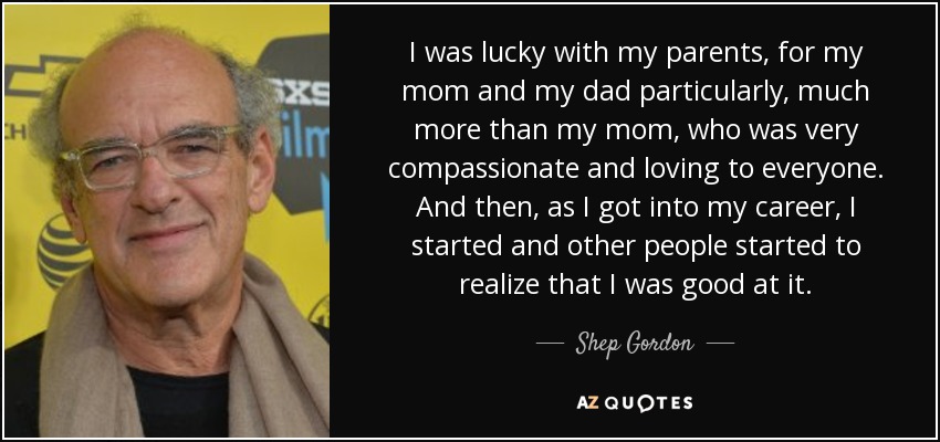I was lucky with my parents, for my mom and my dad particularly, much more than my mom, who was very compassionate and loving to everyone. And then, as I got into my career, I started and other people started to realize that I was good at it. - Shep Gordon