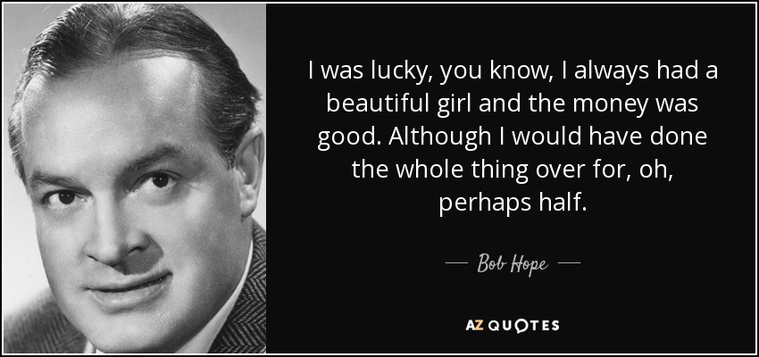 I was lucky, you know, I always had a beautiful girl and the money was good. Although I would have done the whole thing over for, oh, perhaps half. - Bob Hope