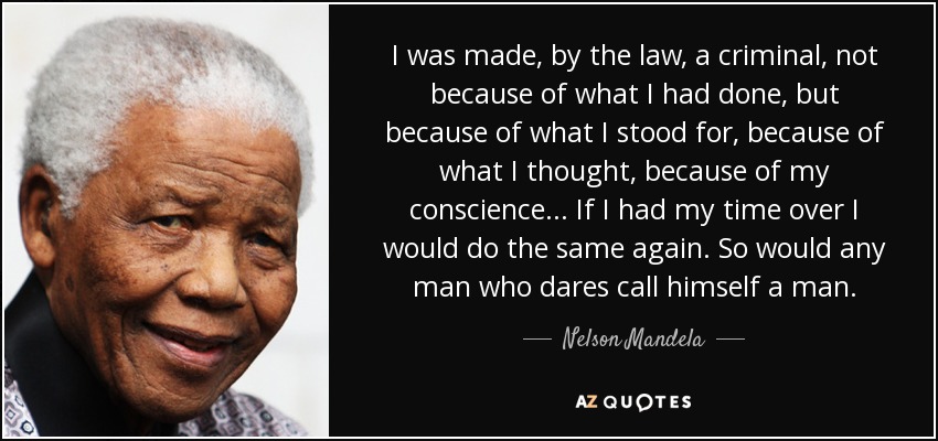 I was made, by the law, a criminal, not because of what I had done, but because of what I stood for, because of what I thought, because of my conscience... If I had my time over I would do the same again. So would any man who dares call himself a man. - Nelson Mandela