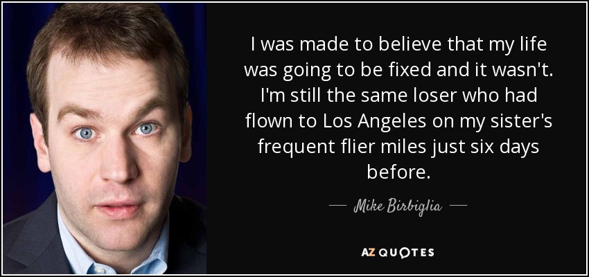 I was made to believe that my life was going to be fixed and it wasn't. I'm still the same loser who had flown to Los Angeles on my sister's frequent flier miles just six days before. - Mike Birbiglia