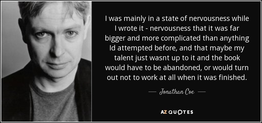 I was mainly in a state of nervousness while I wrote it - nervousness that it was far bigger and more complicated than anything Id attempted before, and that maybe my talent just wasnt up to it and the book would have to be abandoned, or would turn out not to work at all when it was finished. - Jonathan Coe