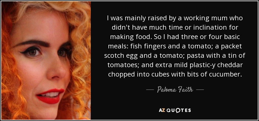 I was mainly raised by a working mum who didn't have much time or inclination for making food. So I had three or four basic meals: fish fingers and a tomato; a packet scotch egg and a tomato; pasta with a tin of tomatoes; and extra mild plastic-y cheddar chopped into cubes with bits of cucumber. - Paloma Faith