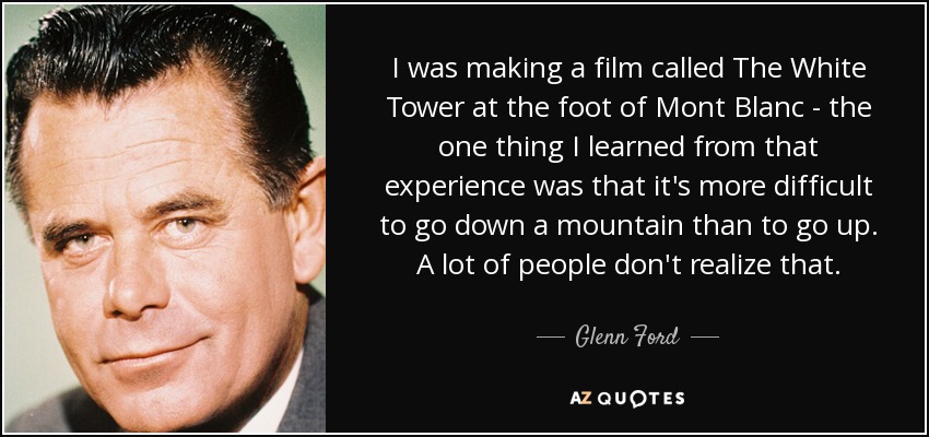 I was making a film called The White Tower at the foot of Mont Blanc - the one thing I learned from that experience was that it's more difficult to go down a mountain than to go up. A lot of people don't realize that. - Glenn Ford