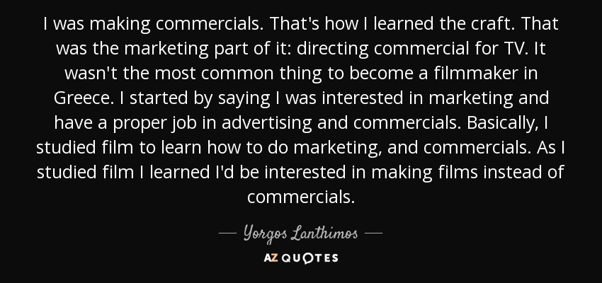 I was making commercials. That's how I learned the craft. That was the marketing part of it: directing commercial for TV. It wasn't the most common thing to become a filmmaker in Greece. I started by saying I was interested in marketing and have a proper job in advertising and commercials. Basically, I studied film to learn how to do marketing, and commercials. As I studied film I learned I'd be interested in making films instead of commercials. - Yorgos Lanthimos