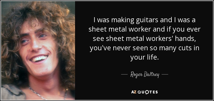 I was making guitars and I was a sheet metal worker and if you ever see sheet metal workers' hands, you've never seen so many cuts in your life. - Roger Daltrey