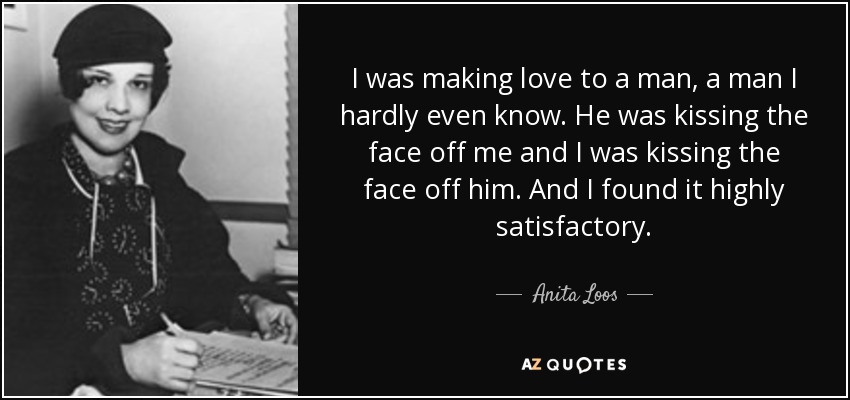 I was making love to a man, a man I hardly even know. He was kissing the face off me and I was kissing the face off him. And I found it highly satisfactory. - Anita Loos
