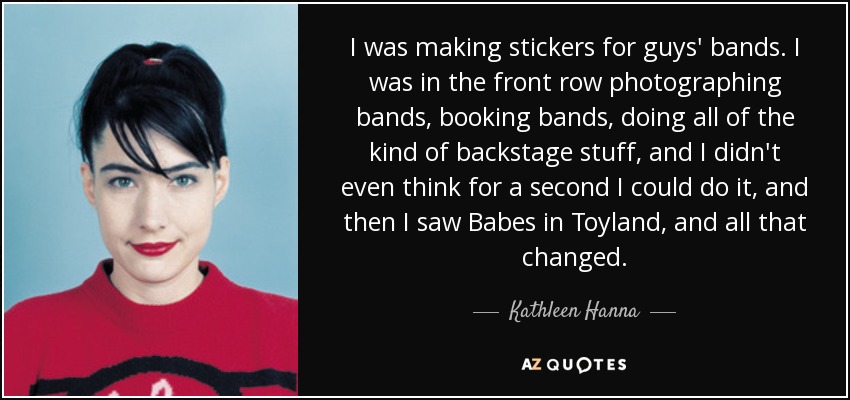 I was making stickers for guys' bands. I was in the front row photographing bands, booking bands, doing all of the kind of backstage stuff, and I didn't even think for a second I could do it, and then I saw Babes in Toyland, and all that changed. - Kathleen Hanna