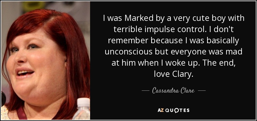 I was Marked by a very cute boy with terrible impulse control. I don't remember because I was basically unconscious but everyone was mad at him when I woke up. The end, love Clary. - Cassandra Clare