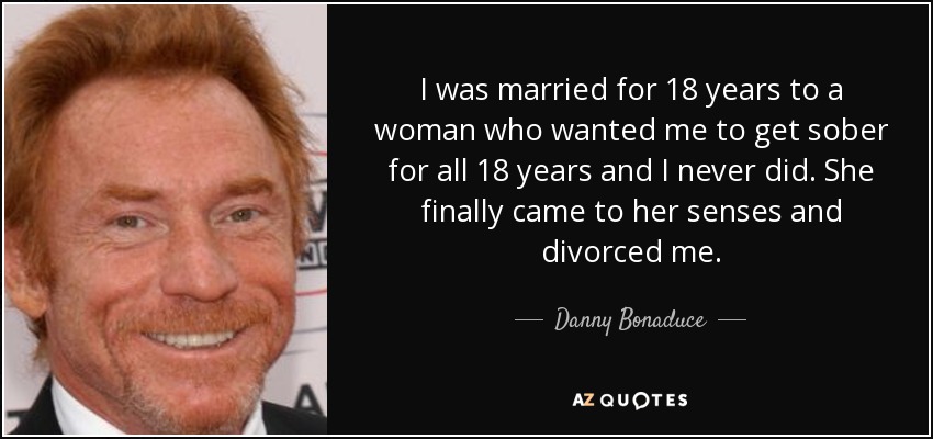 I was married for 18 years to a woman who wanted me to get sober for all 18 years and I never did. She finally came to her senses and divorced me. - Danny Bonaduce