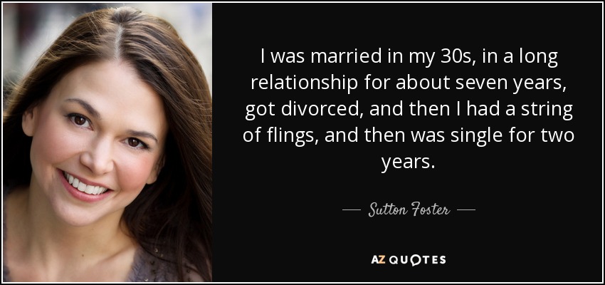 I was married in my 30s, in a long relationship for about seven years, got divorced, and then I had a string of flings, and then was single for two years. - Sutton Foster