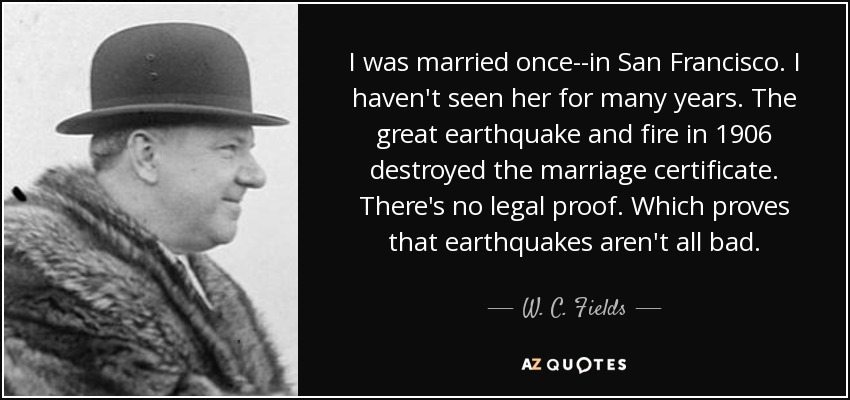 I was married once--in San Francisco. I haven't seen her for many years. The great earthquake and fire in 1906 destroyed the marriage certificate. There's no legal proof. Which proves that earthquakes aren't all bad. - W. C. Fields