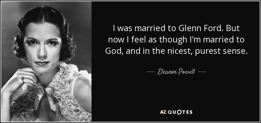 I was married to Glenn Ford. But now I feel as though I'm married to God, and in the nicest, purest sense. - Eleanor Powell