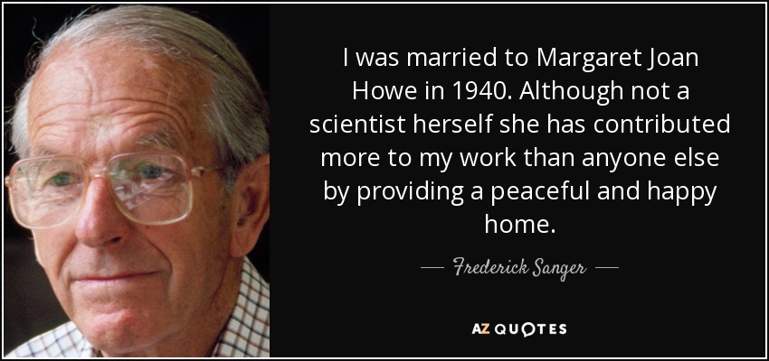 I was married to Margaret Joan Howe in 1940. Although not a scientist herself she has contributed more to my work than anyone else by providing a peaceful and happy home. - Frederick Sanger