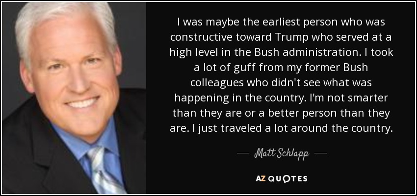 I was maybe the earliest person who was constructive toward Trump who served at a high level in the Bush administration. I took a lot of guff from my former Bush colleagues who didn't see what was happening in the country. I'm not smarter than they are or a better person than they are. I just traveled a lot around the country. - Matt Schlapp