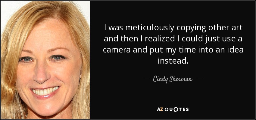 I was meticulously copying other art and then I realized I could just use a camera and put my time into an idea instead. - Cindy Sherman