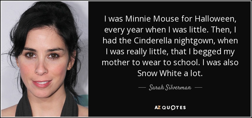 I was Minnie Mouse for Halloween, every year when I was little. Then, I had the Cinderella nightgown, when I was really little, that I begged my mother to wear to school. I was also Snow White a lot. - Sarah Silverman