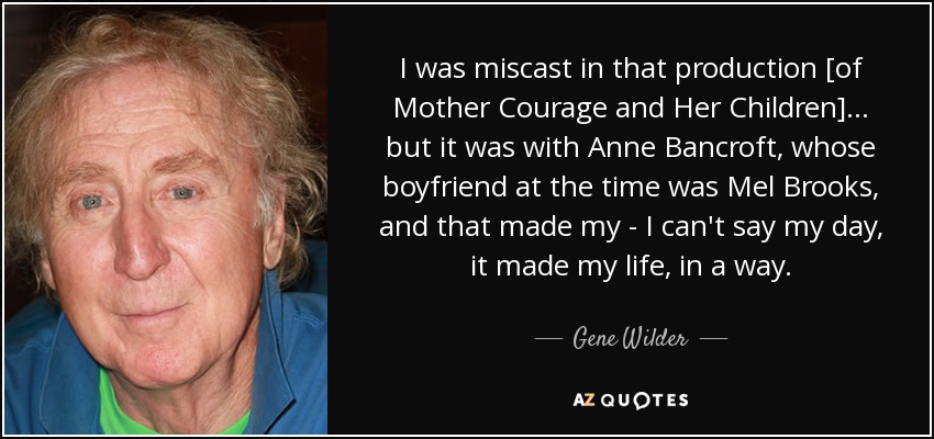 I was miscast in that production [of Mother Courage and Her Children] ... but it was with Anne Bancroft, whose boyfriend at the time was Mel Brooks, and that made my - I can't say my day, it made my life, in a way. - Gene Wilder