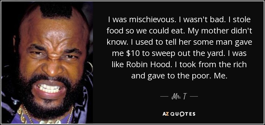 I was mischievous. I wasn't bad. I stole food so we could eat. My mother didn't know. I used to tell her some man gave me $10 to sweep out the yard. I was like Robin Hood. I took from the rich and gave to the poor. Me. - Mr. T