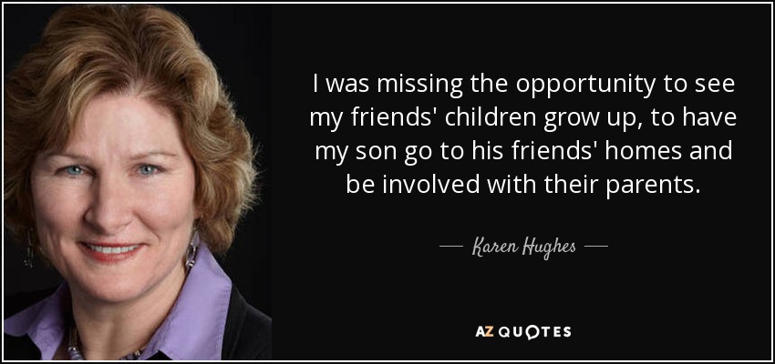 I was missing the opportunity to see my friends' children grow up, to have my son go to his friends' homes and be involved with their parents. - Karen Hughes