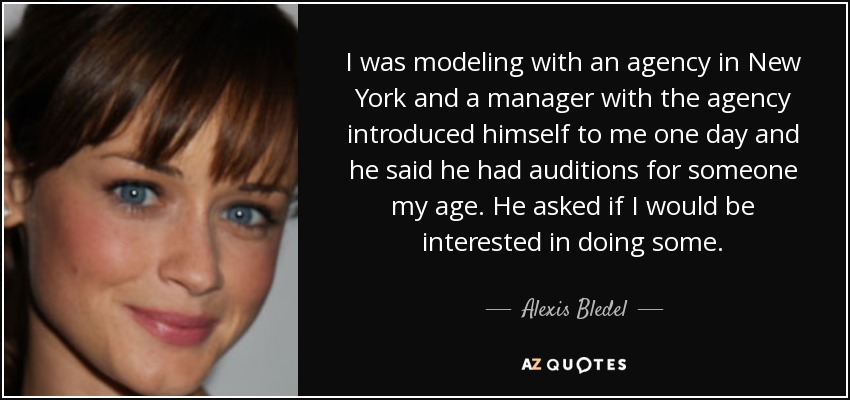 I was modeling with an agency in New York and a manager with the agency introduced himself to me one day and he said he had auditions for someone my age. He asked if I would be interested in doing some. - Alexis Bledel