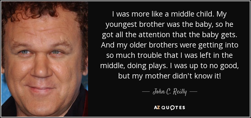 I was more like a middle child. My youngest brother was the baby, so he got all the attention that the baby gets. And my older brothers were getting into so much trouble that I was left in the middle, doing plays. I was up to no good, but my mother didn't know it! - John C. Reilly