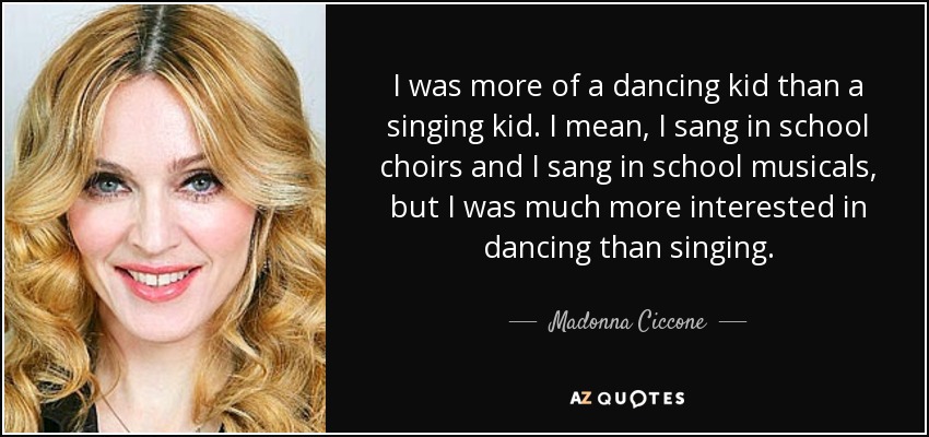 I was more of a dancing kid than a singing kid. I mean, I sang in school choirs and I sang in school musicals, but I was much more interested in dancing than singing. - Madonna Ciccone