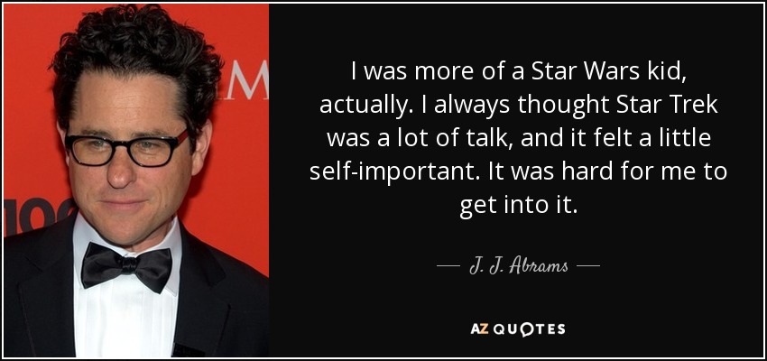 I was more of a Star Wars kid, actually. I always thought Star Trek was a lot of talk, and it felt a little self-important. It was hard for me to get into it. - J. J. Abrams