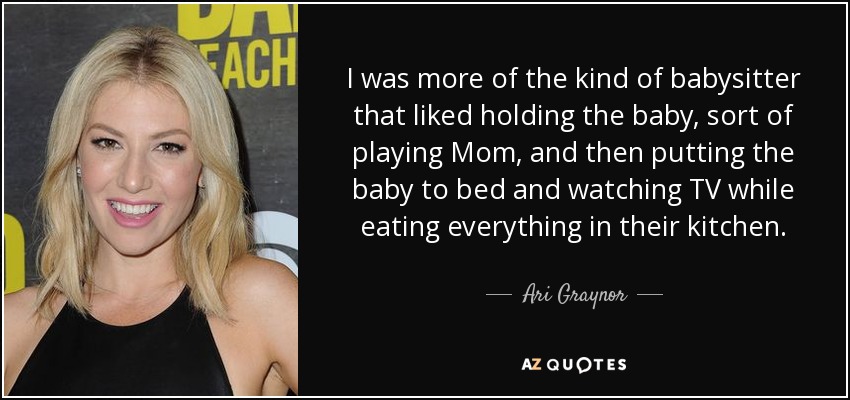I was more of the kind of babysitter that liked holding the baby, sort of playing Mom, and then putting the baby to bed and watching TV while eating everything in their kitchen. - Ari Graynor