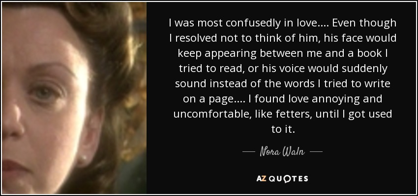 I was most confusedly in love. ... Even though I resolved not to think of him, his face would keep appearing between me and a book I tried to read, or his voice would suddenly sound instead of the words I tried to write on a page. ... I found love annoying and uncomfortable, like fetters, until I got used to it. - Nora Waln