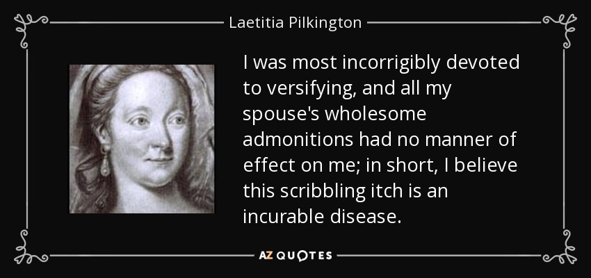 I was most incorrigibly devoted to versifying, and all my spouse's wholesome admonitions had no manner of effect on me; in short, I believe this scribbling itch is an incurable disease. - Laetitia Pilkington