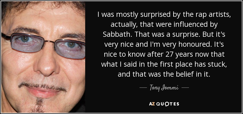 I was mostly surprised by the rap artists, actually, that were influenced by Sabbath. That was a surprise. But it's very nice and I'm very honoured. It's nice to know after 27 years now that what I said in the first place has stuck, and that was the belief in it. - Tony Iommi