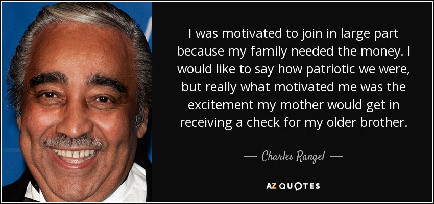 I was motivated to join in large part because my family needed the money. I would like to say how patriotic we were, but really what motivated me was the excitement my mother would get in receiving a check for my older brother. - Charles Rangel