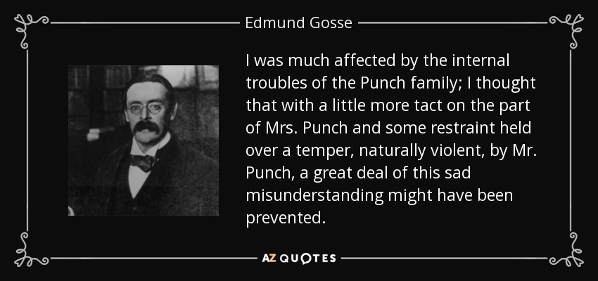 I was much affected by the internal troubles of the Punch family; I thought that with a little more tact on the part of Mrs. Punch and some restraint held over a temper, naturally violent, by Mr. Punch, a great deal of this sad misunderstanding might have been prevented. - Edmund Gosse
