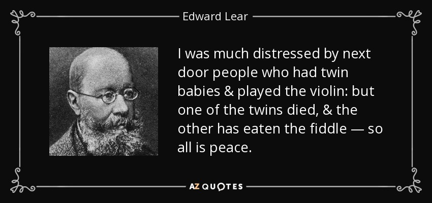 I was much distressed by next door people who had twin babies & played the violin: but one of the twins died, & the other has eaten the fiddle — so all is peace. - Edward Lear