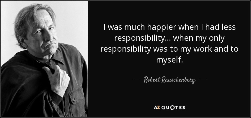 I was much happier when I had less responsibility... when my only responsibility was to my work and to myself. - Robert Rauschenberg