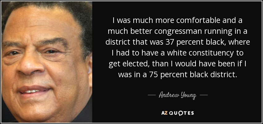 I was much more comfortable and a much better congressman running in a district that was 37 percent black, where I had to have a white constituency to get elected, than I would have been if I was in a 75 percent black district. - Andrew Young