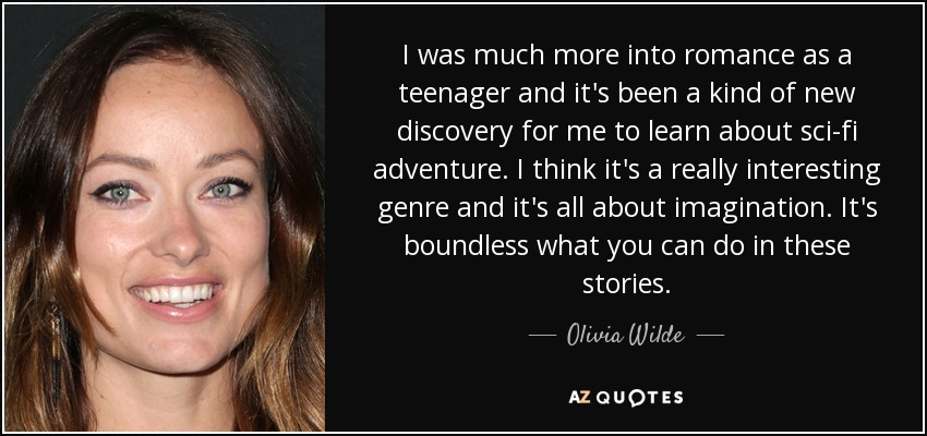I was much more into romance as a teenager and it's been a kind of new discovery for me to learn about sci-fi adventure. I think it's a really interesting genre and it's all about imagination. It's boundless what you can do in these stories. - Olivia Wilde