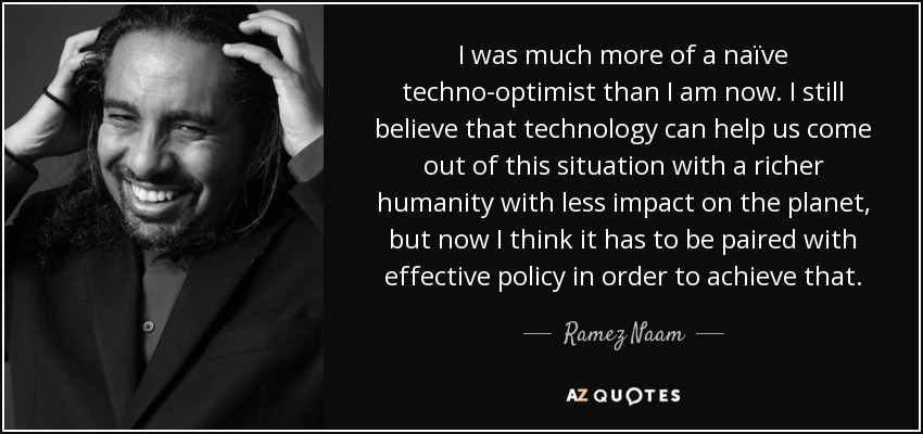 I was much more of a naïve techno-optimist than I am now. I still believe that technology can help us come out of this situation with a richer humanity with less impact on the planet, but now I think it has to be paired with effective policy in order to achieve that. - Ramez Naam