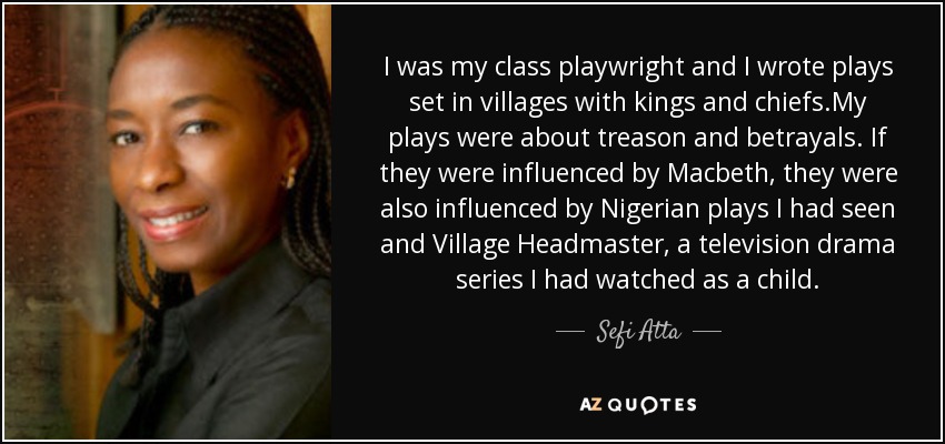 I was my class playwright and I wrote plays set in villages with kings and chiefs.My plays were about treason and betrayals. If they were influenced by Macbeth, they were also influenced by Nigerian plays I had seen and Village Headmaster, a television drama series I had watched as a child. - Sefi Atta I was my class playwright and I wrote plays set in villages with kings and chiefs.My plays were about treason and betrayals. If they were influenced by Macbeth, they were also influenced by Nigerian plays I had seen and Village Headmaster, a television drama series I had watched as a child. - Sefi Atta