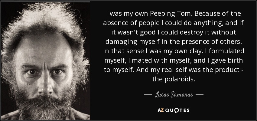 I was my own Peeping Tom. Because of the absence of people I could do anything, and if it wasn't good I could destroy it without damaging myself in the presence of others. In that sense I was my own clay. I formulated myself, I mated with myself, and I gave birth to myself. And my real self was the product - the polaroids. - Lucas Samaras