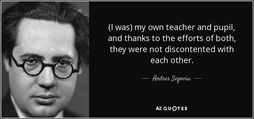 (I was) my own teacher and pupil, and thanks to the efforts of both, they were not discontented with each other. - Andres Segovia