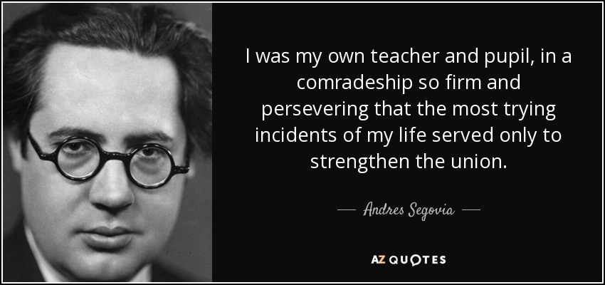 I was my own teacher and pupil, in a comradeship so firm and persevering that the most trying incidents of my life served only to strengthen the union. - Andres Segovia